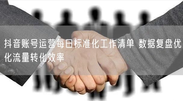 抖音账号运营每日标准化工作清单 数据复盘优化流量转化效率