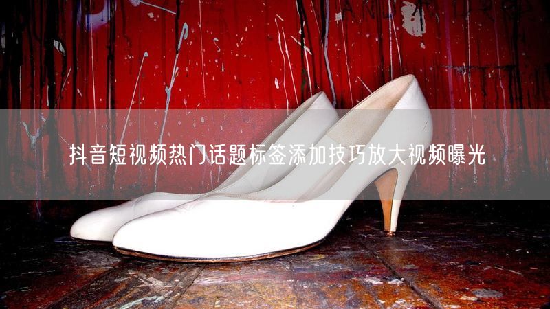 抖音短视频热门话题标签添加技巧放大视频曝光