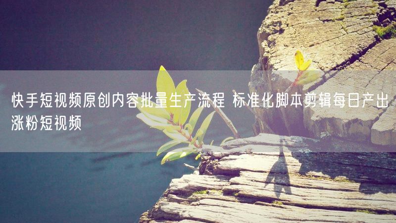 快手短视频原创内容批量生产流程 标准化脚本剪辑每日产出涨粉短视频