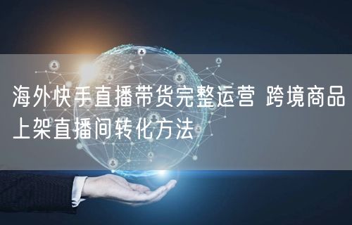 海外快手直播带货完整运营 跨境商品上架直播间转化方法