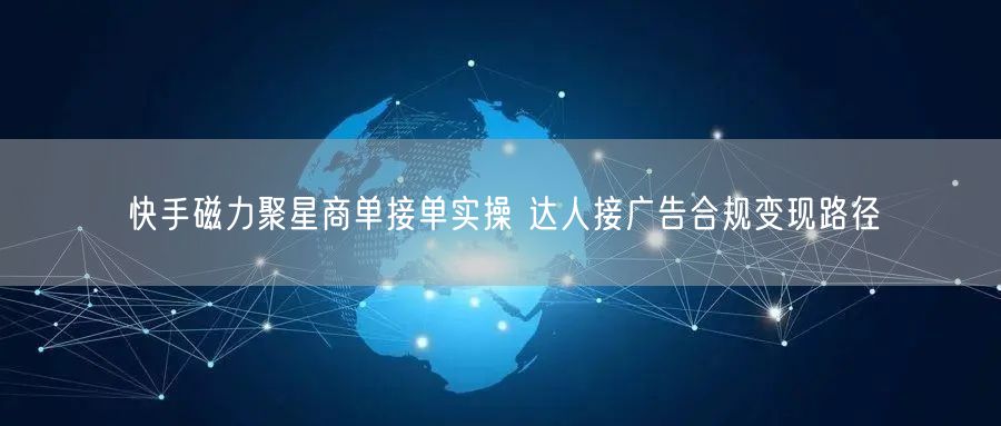快手磁力聚星商单接单实操 达人接广告合规变现路径
