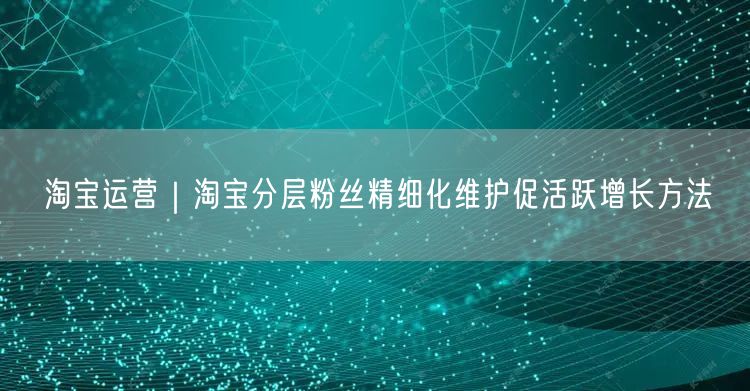 淘宝运营｜淘宝分层粉丝精细化维护促活跃增长方法