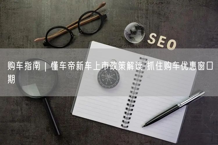 购车指南|懂车帝新车上市政策解读 抓住购车优惠窗口期