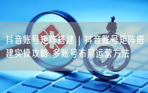 抖音账号矩阵搭建实操：多账号布局运营攻略与案例