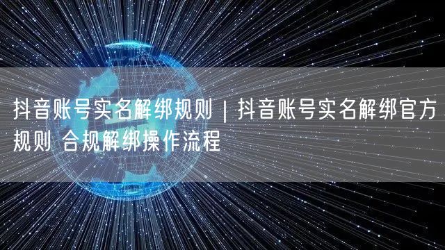 抖音账号实名解绑规则｜抖音账号实名解绑官方规则 合规解绑操作流程