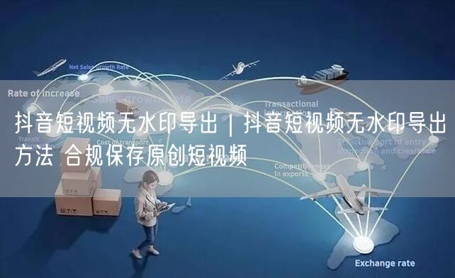 抖音短视频无水印导出｜抖音短视频无水印导出方法 合规保存原创短视频