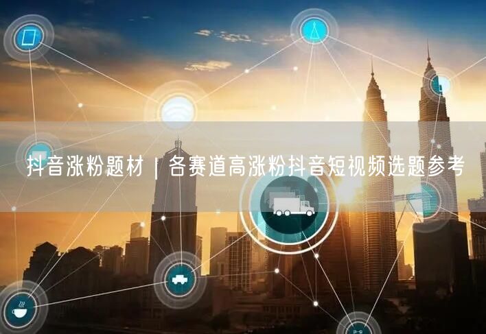 抖音涨粉题材|各赛道高涨粉抖音短视频选题参考