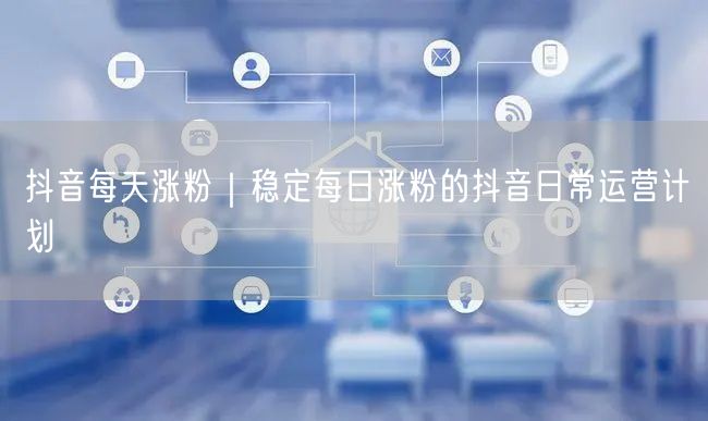 抖音每天涨粉|稳定每日涨粉的抖音日常运营计划