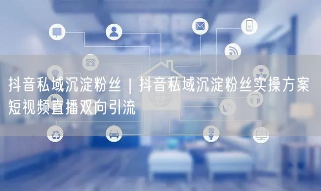 抖音私域沉淀粉丝实操：短视频+直播双向引流方案