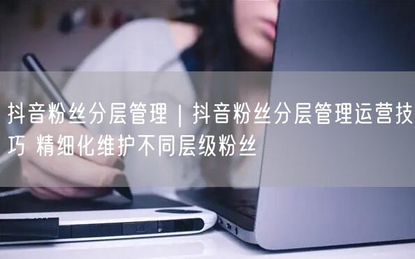 抖音粉丝分层管理全攻略：运营技巧与精细化维护指南