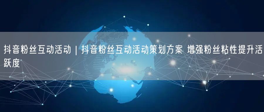 抖音粉丝互动活动｜抖音粉丝互动活动策划方案 增强粉丝粘性提升活跃度