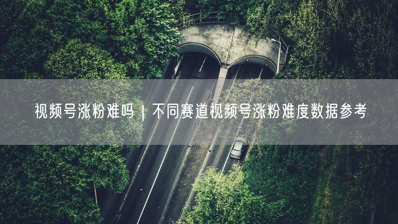 视频号涨粉难吗|不同赛道视频号涨粉难度数据参考