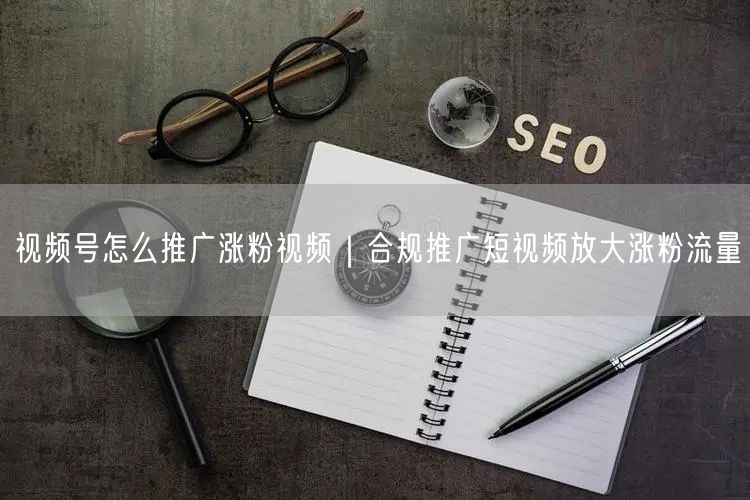 视频号怎么推广涨粉视频｜合规推广短视频放大涨粉流量