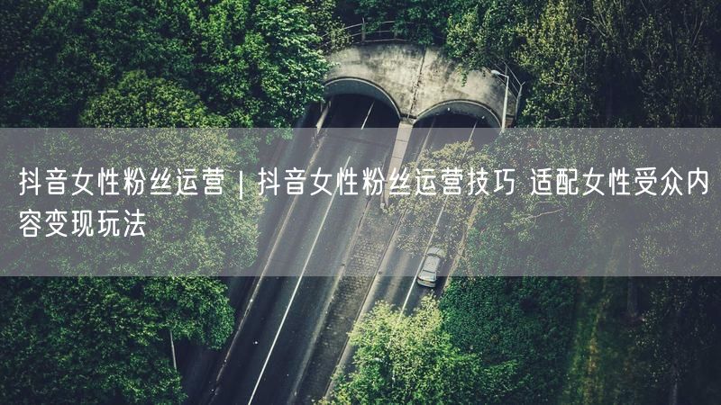 抖音女性粉丝运营｜抖音女性粉丝运营技巧 适配女性受众内容变现玩法
