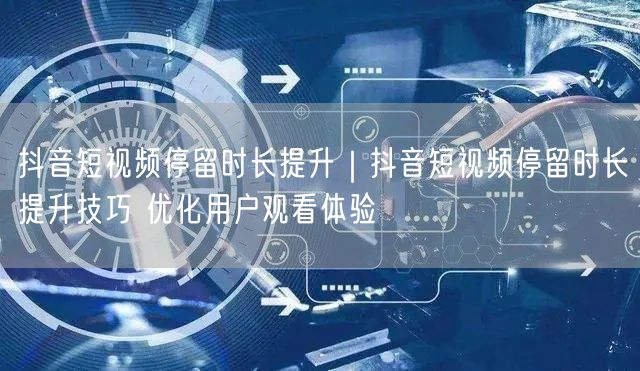 抖音短视频停留时长提升｜抖音短视频停留时长提升技巧 优化用户观看体验