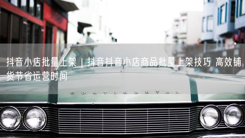 抖音小店批量上架｜抖音抖音小店商品批量上架技巧 高效铺货节省运营时间