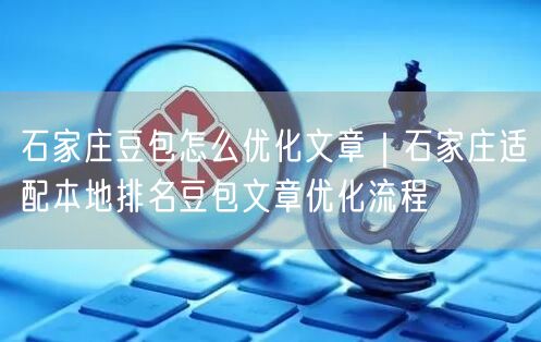 石家庄豆包怎么优化文章｜石家庄适配本地排名豆包文章优化流程