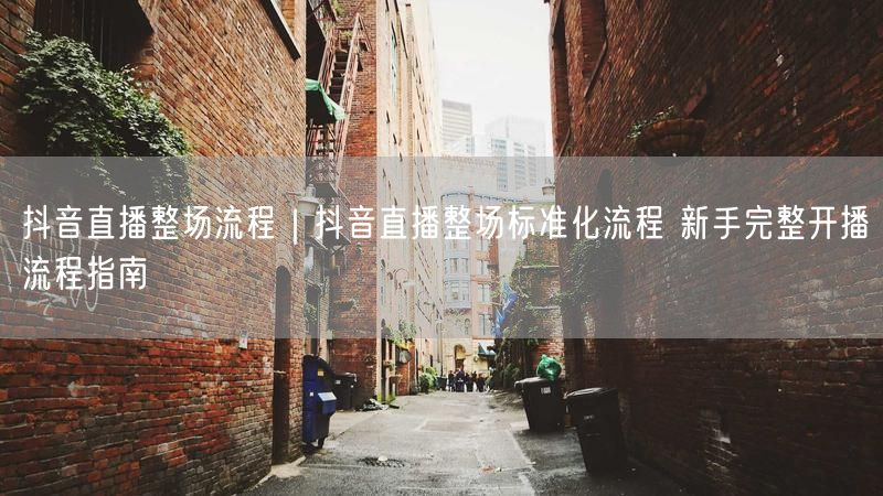 抖音直播整场流程|抖音直播整场标准化流程 新手完整开播流程指南