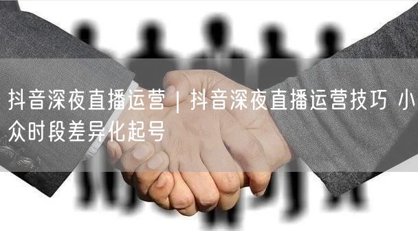 抖音深夜直播运营|抖音深夜直播运营技巧 小众时段差异化起号