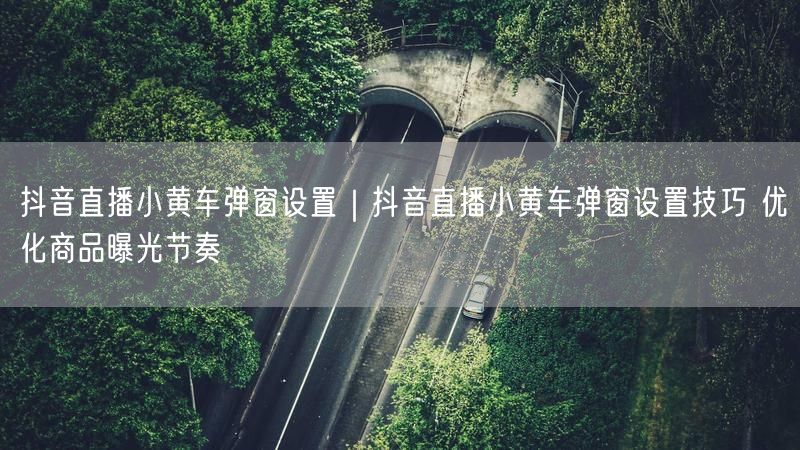 抖音直播技巧：小黄车弹窗设置，优化商品曝光节奏