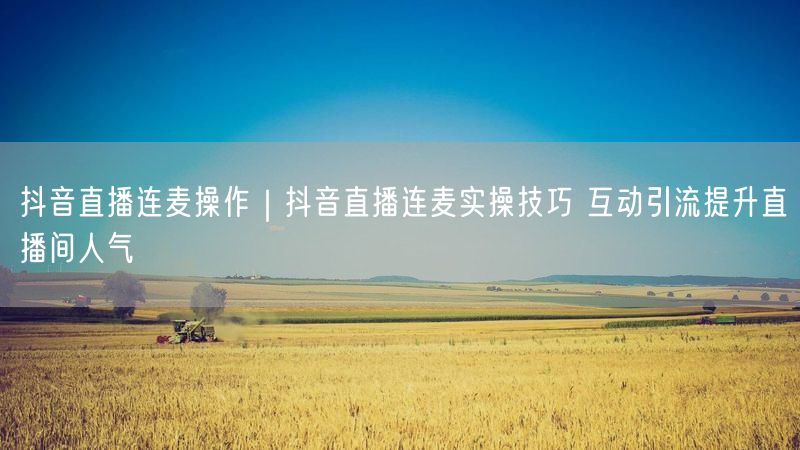 抖音直播连麦操作|抖音直播连麦实操技巧 互动引流提升直播间人气