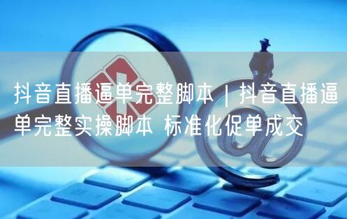 抖音直播逼单完整脚本|抖音直播逼单完整实操脚本 标准化促单成交