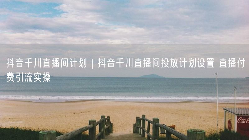 抖音千川直播间计划｜抖音千川直播间投放计划设置 直播付费引流实操