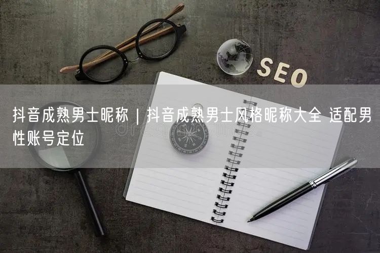 抖音成熟男士昵称｜抖音成熟男士风格昵称大全 适配男性账号定位