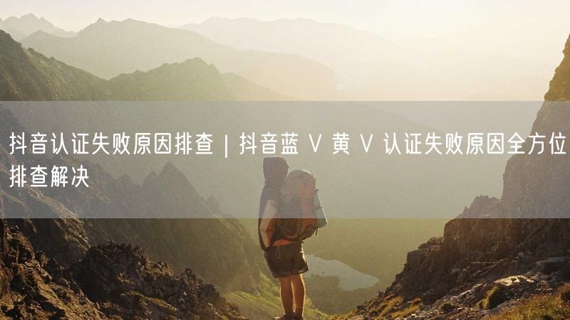 抖音认证失败原因排查｜抖音蓝 V 黄 V 认证失败原因全方位排查解决