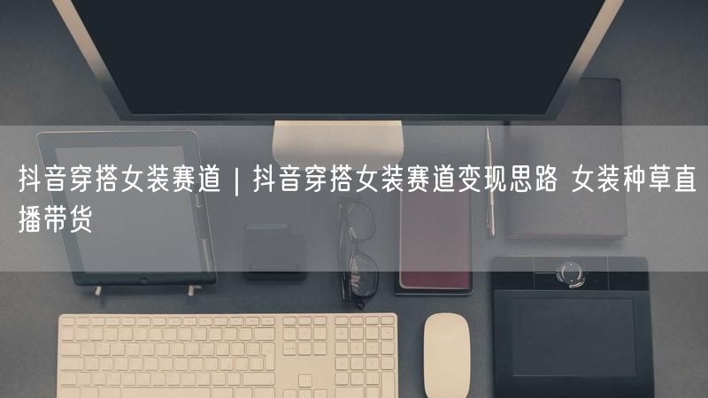 抖音穿搭女装赛道｜抖音穿搭女装赛道变现思路 女装种草直播带货