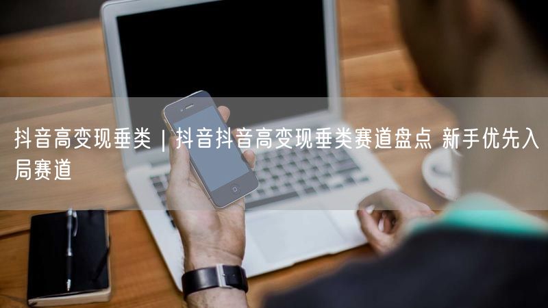 抖音高变现垂类｜抖音抖音高变现垂类赛道盘点 新手优先入局赛道