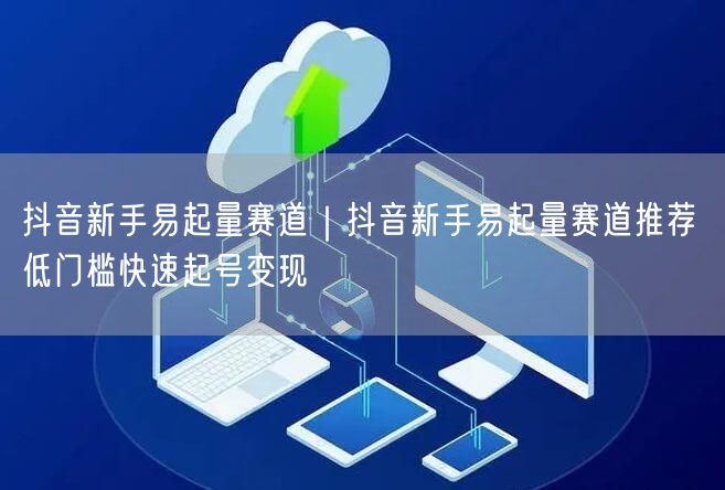 抖音新手易起量赛道｜抖音新手易起量赛道推荐 低门槛快速起号变现