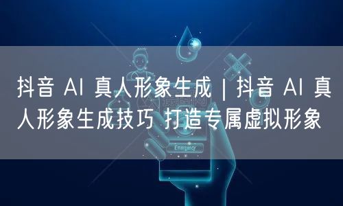 抖音 AI 真人形象生成｜抖音 AI 真人形象生成技巧 打造专属虚拟形象