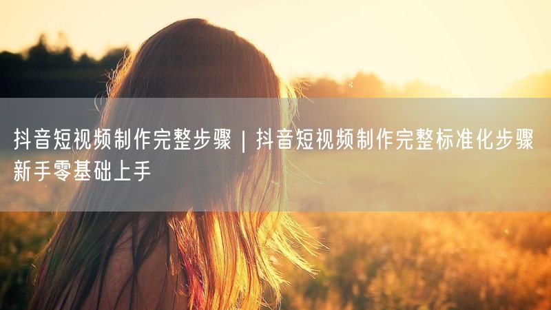 抖音短视频制作完整步骤｜抖音短视频制作完整标准化步骤 新手零基础上手
