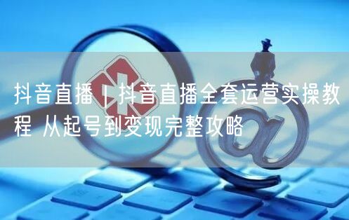 抖音直播｜抖音直播全套运营实操教程 从起号到变现完整攻略