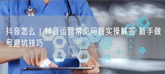 抖音怎么｜抖音运营常见问题实操解答 新手做号避坑技巧