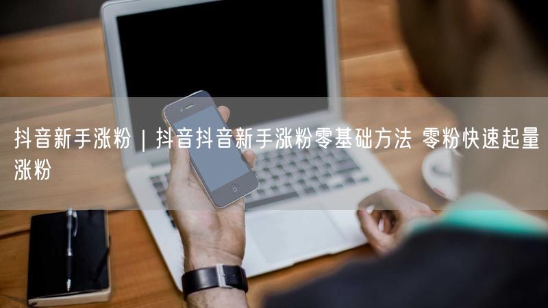 抖音新手涨粉｜抖音抖音新手涨粉零基础方法 零粉快速起量涨粉