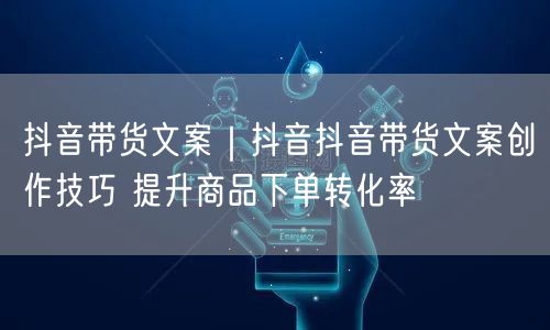 抖音带货文案｜抖音抖音带货文案创作技巧 提升商品下单转化率