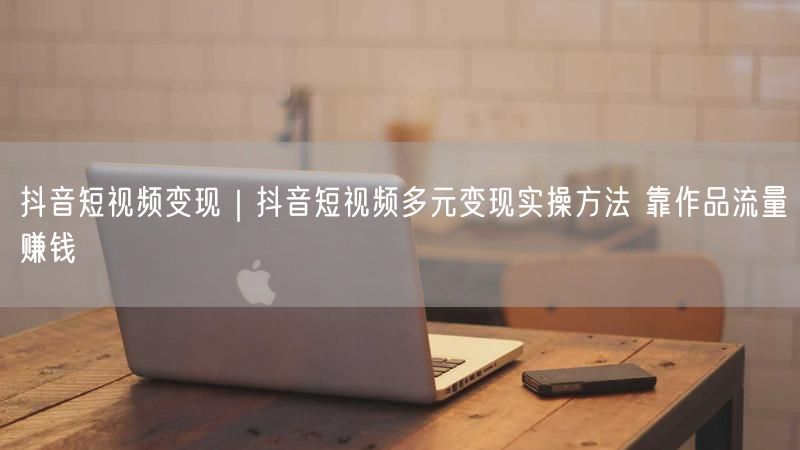 抖音短视频变现｜抖音短视频多元变现实操方法 靠作品流量赚钱