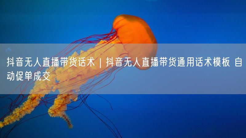 抖音无人直播带货话术｜抖音无人直播带货通用话术模板 自动促单成交