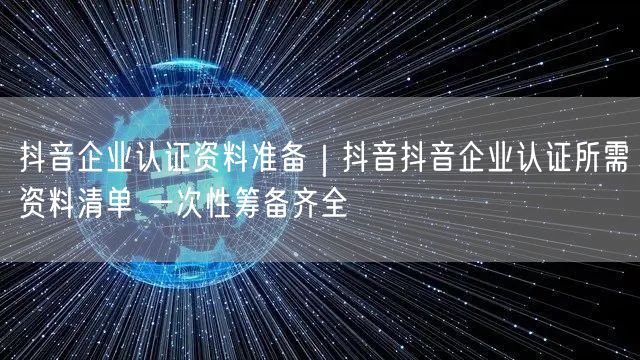 抖音企业认证资料准备｜抖音抖音企业认证所需资料清单 一次性筹备齐全