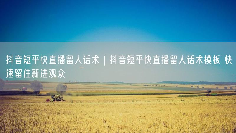 抖音短平快直播留人话术｜抖音短平快直播留人话术模板 快速留住新进观众