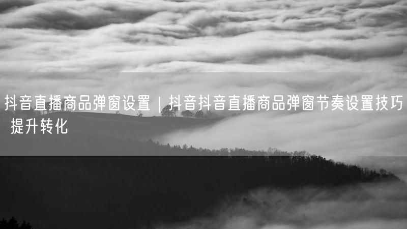 抖音直播商品弹窗设置｜抖音抖音直播商品弹窗节奏设置技巧 提升转化