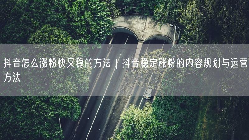 抖音怎么涨粉快又稳的方法｜抖音稳定涨粉的内容规划与运营方法