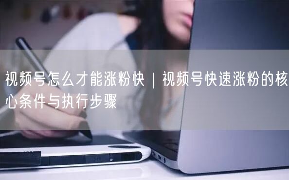 视频号怎么才能涨粉快｜视频号快速涨粉的核心条件与执行步骤