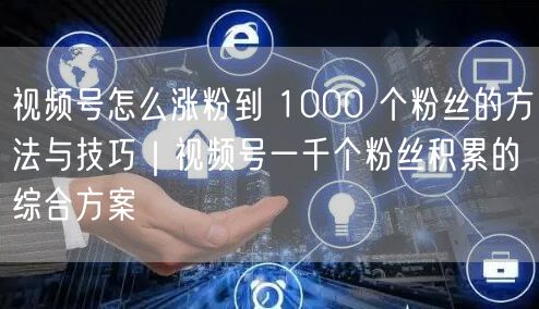 视频号怎么涨粉到 1000 个粉丝的方法与技巧｜视频号一千个粉丝积累的综合方案