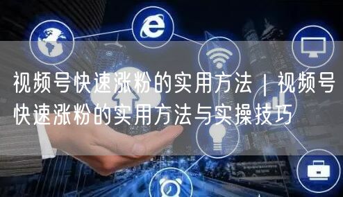 视频号快速涨粉的实用方法｜视频号快速涨粉的实用方法与实操技巧