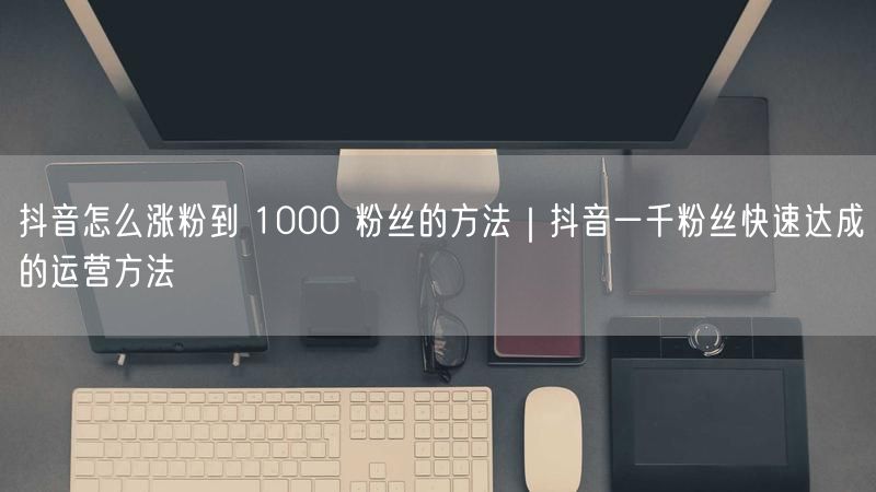 抖音怎么涨粉到 1000 粉丝的方法｜抖音一千粉丝快速达成的运营方法