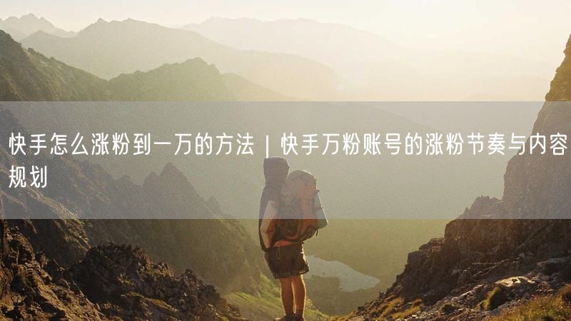 快手怎么涨粉到一万的方法｜快手万粉账号的涨粉节奏与内容规划