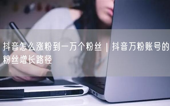 抖音怎么涨粉到一万个粉丝｜抖音万粉账号的粉丝增长路径